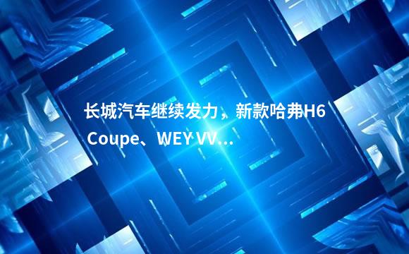 长城汽车继续发力，新款哈弗H6 Coupe、WEY VV7科技